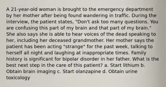 A 21-year-old woman is brought to the emergency department by her mother after being found wandering in traffic. During the interview, the patient states, "Don't ask too many questions. You are confusing this part of my brain and that part of my brain." She also says she is able to hear voices of the dead speaking to her, including her deceased grandmother. Her mother says the patient has been acting "strange" for the past week, talking to herself all night and laughing at inappropriate times. Family history is significant for bipolar disorder in her father. What is the best next step in the care of this patient? a. Start lithium b. Obtain brain imaging c. Start olanzapine d. Obtain urine toxicology