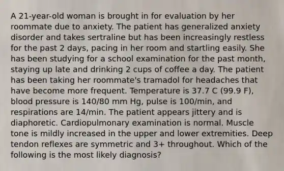 A 21-year-old woman is brought in for evaluation by her roommate due to anxiety. The patient has generalized anxiety disorder and takes sertraline but has been increasingly restless for the past 2 days, pacing in her room and startling easily. She has been studying for a school examination for the past month, staying up late and drinking 2 cups of coffee a day. The patient has been taking her roommate's tramadol for headaches that have become more frequent. Temperature is 37.7 C (99.9 F), blood pressure is 140/80 mm Hg, pulse is 100/min, and respirations are 14/min. The patient appears jittery and is diaphoretic. Cardiopulmonary examination is normal. Muscle tone is mildly increased in the upper and lower extremities. Deep tendon reflexes are symmetric and 3+ throughout. Which of the following is the most likely diagnosis?