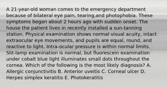 A 21-year-old woman comes to the emergency department because of bilateral eye pain, tearing,and photophobia. These symptoms began about 2 hours ago with sudden onset. The house the patient lives in recently installed a sun-tanning station. Physical examination shows normal visual acuity, intact extraocular eye movements, and pupils are equal, round, and reactive to light. Intra-ocular pressure is within normal limits. Slit-lamp examination is normal, but fluorescein examination under cobalt blue light illuminates small dots throughout the cornea. Which of the following is the most likely diagnosis? A. Allergic conjunctivitis B. Anterior uveitis C. Corneal ulcer D. Herpes simplex keratitis E. Photokeratitis