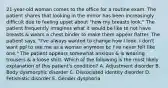 21-year-old woman comes to the office for a routine exam. The patient shares that looking in the mirror has been increasingly difficult due to feeling upset about "how my breasts look." The patient frequently imagines what it would be like to not have breasts & wears a chest binder to make them appear flatter. The patient says, "I've always wanted to change how I look. I don't want ppl to see me as a woman anymore bc I've never felt like one." The patient appears somewhat anxious & is wearing trousers & a loose shirt. Which of the following is the most likely explanation of this patient's condition? A. Adjustment disorder B. Body dysmorphic disorder C. Dissociated identity disorder D. Fetishistic disorder E. Gender dysphoria