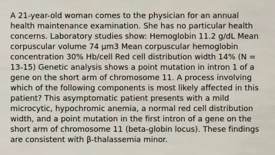 A 21-year-old woman comes to the physician for an annual health maintenance examination. She has no particular health concerns. Laboratory studies show: Hemoglobin 11.2 g/dL Mean corpuscular volume 74 μm3 Mean corpuscular hemoglobin concentration 30% Hb/cell Red cell distribution width 14% (N = 13-15) Genetic analysis shows a point mutation in intron 1 of a gene on the short arm of chromosome 11. A process involving which of the following components is most likely affected in this patient? This asymptomatic patient presents with a mild microcytic, hypochromic anemia, a normal red cell distribution width, and a point mutation in the first intron of a gene on the short arm of chromosome 11 (beta-globin locus). These findings are consistent with β-thalassemia minor.