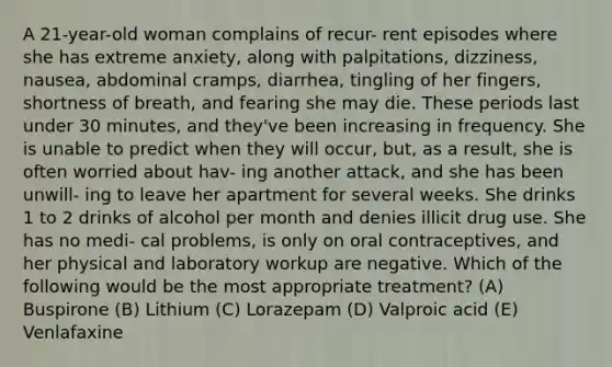 A 21-year-old woman complains of recur- rent episodes where she has extreme anxiety, along with palpitations, dizziness, nausea, abdominal cramps, diarrhea, tingling of her fingers, shortness of breath, and fearing she may die. These periods last under 30 minutes, and they've been increasing in frequency. She is unable to predict when they will occur, but, as a result, she is often worried about hav- ing another attack, and she has been unwill- ing to leave her apartment for several weeks. She drinks 1 to 2 drinks of alcohol per month and denies illicit drug use. She has no medi- cal problems, is only on oral contraceptives, and her physical and laboratory workup are negative. Which of the following would be the most appropriate treatment? (A) Buspirone (B) Lithium (C) Lorazepam (D) Valproic acid (E) Venlafaxine