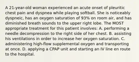 A 21-year-old woman experienced an acute onset of pleuritic chest pain and dyspnea while playing softball. She is noticeably dyspneic, has an oxygen saturation of 93% on room air, and has diminished breath sounds to the upper right lobe. The MOST appropriate treatment for this patient involves: A. performing a needle decompression to the right side of her chest. B. assisting his ventilations in order to increase her oxygen saturation. C. administering high-flow supplemental oxygen and transporting at once. D. applying a CPAP unit and starting an IV line en route to the hospital.