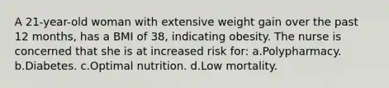 A 21-year-old woman with extensive weight gain over the past 12 months, has a BMI of 38, indicating obesity. The nurse is concerned that she is at increased risk for: a.Polypharmacy. b.Diabetes. c.Optimal nutrition. d.Low mortality.