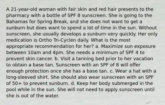 A 21-year-old woman with fair skin and red hair presents to the pharmacy with a bottle of SPF 8 sunscreen. She is going to the Bahamas for Spring Break, and she does not want to get a sunburn but does want to spend a lot of time in the sun. Without sunscreen, she usually develops a sunburn very quickly. Her only medication is Ortho Tri-Cyclen daily. What is the most appropriate recommendation for her? a. Maximize sun exposure between 10am and 4pm. She needs a minimum of SPF 4 to prevent skin cancer. b. Visit a tanning bed prior to her vacation to obtain a base tan. Sunscreen with an SPF of 8 will offer enough protection once she has a base tan. c. Wear a hat with a long-sleeved shirt. She should also wear sunscreen with an SPF of 50+ to prevent sunburn. d. Keep her body submerged in the pool while in the sun. She will not need to apply sunscreen until she is out of the water.