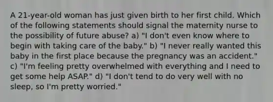 A 21-year-old woman has just given birth to her first child. Which of the following statements should signal the maternity nurse to the possibility of future abuse? a) "I don't even know where to begin with taking care of the baby." b) "I never really wanted this baby in the first place because the pregnancy was an accident." c) "I'm feeling pretty overwhelmed with everything and I need to get some help ASAP." d) "I don't tend to do very well with no sleep, so I'm pretty worried."