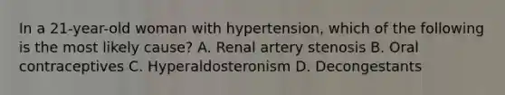 In a 21-year-old woman with hypertension, which of the following is the most likely cause? A. Renal artery stenosis B. Oral contraceptives C. Hyperaldosteronism D. Decongestants