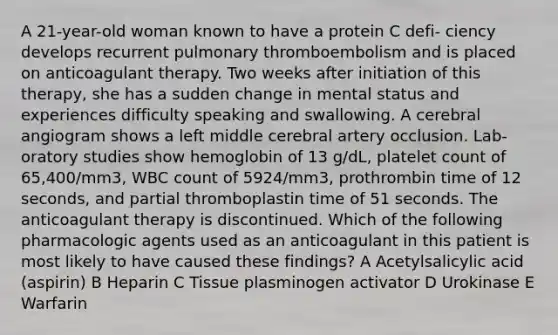 A 21-year-old woman known to have a protein C defi- ciency develops recurrent pulmonary thromboembolism and is placed on anticoagulant therapy. Two weeks after initiation of this therapy, she has a sudden change in mental status and experiences difficulty speaking and swallowing. A cerebral angiogram shows a left middle cerebral artery occlusion. Lab- oratory studies show hemoglobin of 13 g/dL, platelet count of 65,400/mm3, WBC count of 5924/mm3, prothrombin time of 12 seconds, and partial thromboplastin time of 51 seconds. The anticoagulant therapy is discontinued. Which of the following pharmacologic agents used as an anticoagulant in this patient is most likely to have caused these findings? A Acetylsalicylic acid (aspirin) B Heparin C Tissue plasminogen activator D Urokinase E Warfarin