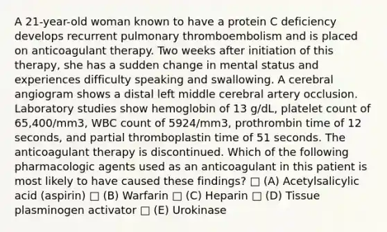 A 21-year-old woman known to have a protein C deficiency develops recurrent pulmonary thromboembolism and is placed on anticoagulant therapy. Two weeks after initiation of this therapy, she has a sudden change in mental status and experiences difficulty speaking and swallowing. A cerebral angiogram shows a distal left middle cerebral artery occlusion. Laboratory studies show hemoglobin of 13 g/dL, platelet count of 65,400/mm3, WBC count of 5924/mm3, prothrombin time of 12 seconds, and partial thromboplastin time of 51 seconds. The anticoagulant therapy is discontinued. Which of the following pharmacologic agents used as an anticoagulant in this patient is most likely to have caused these findings? □ (A) Acetylsalicylic acid (aspirin) □ (B) Warfarin □ (C) Heparin □ (D) Tissue plasminogen activator □ (E) Urokinase