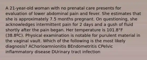 A 21-year-old woman with no prenatal care presents for evaluation of lower abdominal pain and fever. She estimates that she is approximately 7.5 months pregnant. On questioning, she acknowledges intermittent pain for 2 days and a gush of fluid shortly after the pain began. Her temperature is 101.8°F (38.8ºC). Physical examination is notable for purulent material in the vaginal vault. Which of the following is the most likely diagnosis? AChorioamnionitis BEndometritis CPelvic inflammatory disease DUrinary tract infection