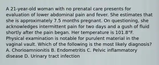 A 21-year-old woman with no prenatal care presents for evaluation of lower abdominal pain and fever. She estimates that she is approximately 7.5 months pregnant. On questioning, she acknowledges intermittent pain for two days and a gush of fluid shortly after the pain began. Her temperature is 101.8°F. Physical examination is notable for purulent material in the vaginal vault. Which of the following is the most likely diagnosis? A. Chorioamnionitis B. Endometritis C. Pelvic inflammatory disease D. Urinary tract infection