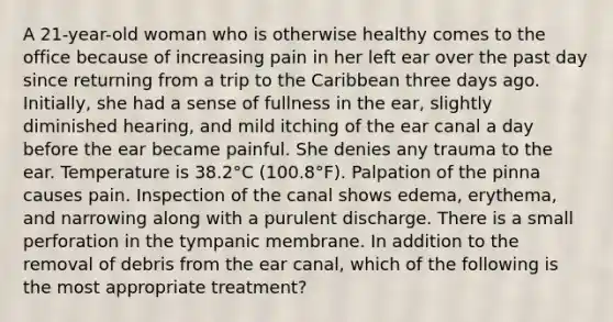 A 21-year-old woman who is otherwise healthy comes to the office because of increasing pain in her left ear over the past day since returning from a trip to the Caribbean three days ago. Initially, she had a sense of fullness in the ear, slightly diminished hearing, and mild itching of the ear canal a day before the ear became painful. She denies any trauma to the ear. Temperature is 38.2°C (100.8°F). Palpation of the pinna causes pain. Inspection of the canal shows edema, erythema, and narrowing along with a purulent discharge. There is a small perforation in the tympanic membrane. In addition to the removal of debris from the ear canal, which of the following is the most appropriate treatment?