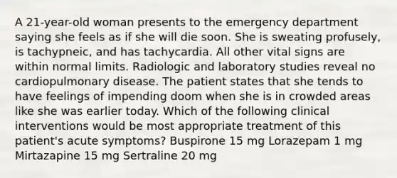 A 21-year-old woman presents to the emergency department saying she feels as if she will die soon. She is sweating profusely, is tachypneic, and has tachycardia. All other vital signs are within normal limits. Radiologic and laboratory studies reveal no cardiopulmonary disease. The patient states that she tends to have feelings of impending doom when she is in crowded areas like she was earlier today. Which of the following clinical interventions would be most appropriate treatment of this patient's acute symptoms? Buspirone 15 mg Lorazepam 1 mg Mirtazapine 15 mg Sertraline 20 mg