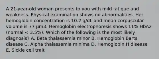 A 21-year-old woman presents to you with mild fatigue and weakness. Physical examination shows no abnormalities. Her hemoglobin concentration is 10.2 g/dL and mean corpuscular volume is 77 μm3. Hemoglobin electrophoresis shows 11% HbA2 (normal < 3.5%). Which of the following is the most likely diagnosis? A. Beta thalassemia minor B. Hemoglobin Barts disease C. Alpha thalassemia minima D. Hemoglobin H disease E. Sickle cell trait