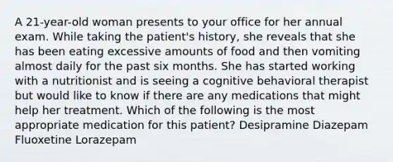 A 21-year-old woman presents to your office for her annual exam. While taking the patient's history, she reveals that she has been eating excessive amounts of food and then vomiting almost daily for the past six months. She has started working with a nutritionist and is seeing a cognitive behavioral therapist but would like to know if there are any medications that might help her treatment. Which of the following is the most appropriate medication for this patient? Desipramine Diazepam Fluoxetine Lorazepam