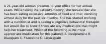 A 21-year-old woman presents to your office for her annual exam. While taking the patient's history, she reveals that she has been eating excessive amounts of food and then vomiting almost daily for the past six months. She has started working with a nutritionist and is seeing a cognitive behavioral therapist but would like to know if there are any medications that might help her treatment. Which of the following is the most appropriate medication for this patient? A. Desipramine B. Diazepam C. Fluoxetine D. Lorazepam