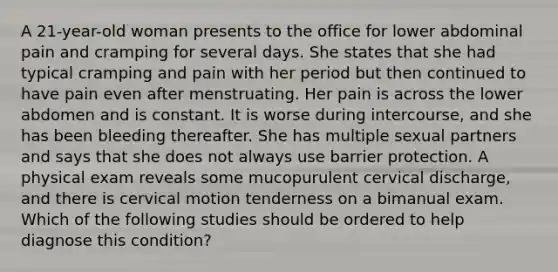 A 21-year-old woman presents to the office for lower abdominal pain and cramping for several days. She states that she had typical cramping and pain with her period but then continued to have pain even after menstruating. Her pain is across the lower abdomen and is constant. It is worse during intercourse, and she has been bleeding thereafter. She has multiple sexual partners and says that she does not always use barrier protection. A physical exam reveals some mucopurulent cervical discharge, and there is cervical motion tenderness on a bimanual exam. Which of the following studies should be ordered to help diagnose this condition?