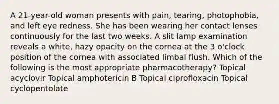 A 21-year-old woman presents with pain, tearing, photophobia, and left eye redness. She has been wearing her contact lenses continuously for the last two weeks. A slit lamp examination reveals a white, hazy opacity on the cornea at the 3 o'clock position of the cornea with associated limbal flush. Which of the following is the most appropriate pharmacotherapy? Topical acyclovir Topical amphotericin B Topical ciprofloxacin Topical cyclopentolate