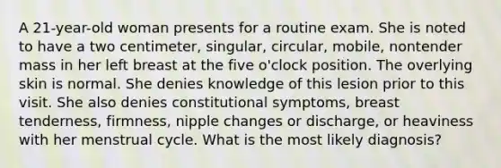 A 21-year-old woman presents for a routine exam. She is noted to have a two centimeter, singular, circular, mobile, nontender mass in her left breast at the five o'clock position. The overlying skin is normal. She denies knowledge of this lesion prior to this visit. She also denies constitutional symptoms, breast tenderness, firmness, nipple changes or discharge, or heaviness with her menstrual cycle. What is the most likely diagnosis?