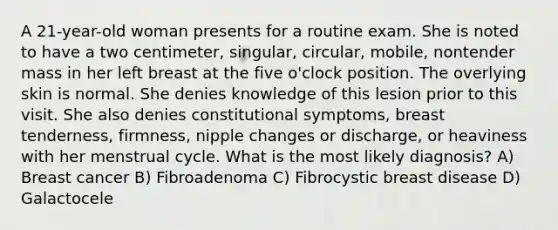 A 21-year-old woman presents for a routine exam. She is noted to have a two centimeter, singular, circular, mobile, nontender mass in her left breast at the five o'clock position. The overlying skin is normal. She denies knowledge of this lesion prior to this visit. She also denies constitutional symptoms, breast tenderness, firmness, nipple changes or discharge, or heaviness with her menstrual cycle. What is the most likely diagnosis? A) Breast cancer B) Fibroadenoma C) Fibrocystic breast disease D) Galactocele