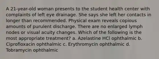 A 21-year-old woman presents to the student health center with complaints of left eye drainage. She says she left her contacts in longer than recommended. Physical exam reveals copious amounts of purulent discharge. There are no enlarged lymph nodes or visual acuity changes. Which of the following is the most appropriate treatment? a. Azelastine HCl ophthalmic b. Ciprofloxacin ophthalmic c. Erythromycin ophthalmic d. Tobramycin ophthalmic