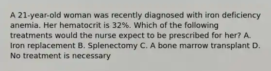 A 21-year-old woman was recently diagnosed with iron deficiency anemia. Her hematocrit is 32%. Which of the following treatments would the nurse expect to be prescribed for her? A. Iron replacement B. Splenectomy C. A bone marrow transplant D. No treatment is necessary