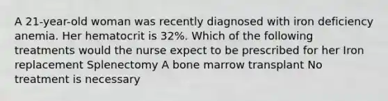 A 21-year-old woman was recently diagnosed with iron deficiency anemia. Her hematocrit is 32%. Which of the following treatments would the nurse expect to be prescribed for her Iron replacement Splenectomy A bone marrow transplant No treatment is necessary