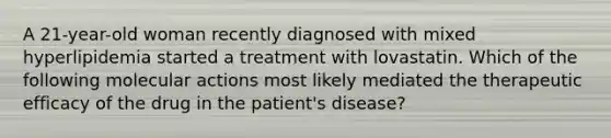 A 21-year-old woman recently diagnosed with mixed hyperlipidemia started a treatment with lovastatin. Which of the following molecular actions most likely mediated the therapeutic efficacy of the drug in the patient's disease?