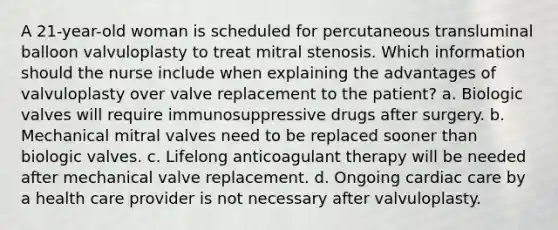 A 21-year-old woman is scheduled for percutaneous transluminal balloon valvuloplasty to treat mitral stenosis. Which information should the nurse include when explaining the advantages of valvuloplasty over valve replacement to the patient? a. Biologic valves will require immunosuppressive drugs after surgery. b. Mechanical mitral valves need to be replaced sooner than biologic valves. c. Lifelong anticoagulant therapy will be needed after mechanical valve replacement. d. Ongoing cardiac care by a health care provider is not necessary after valvuloplasty.