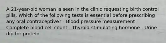 A 21-year-old woman is seen in the clinic requesting birth control pills. Which of the following tests is essential before prescribing any oral contraceptive? - Blood pressure measurement - Complete blood cell count - Thyroid-stimulating hormone - Urine dip for protein