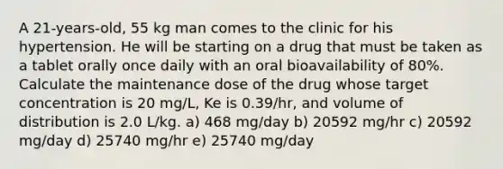 A 21-years-old, 55 kg man comes to the clinic for his hypertension. He will be starting on a drug that must be taken as a tablet orally once daily with an oral bioavailability of 80%. Calculate the maintenance dose of the drug whose target concentration is 20 mg/L, Ke is 0.39/hr, and volume of distribution is 2.0 L/kg. a) 468 mg/day b) 20592 mg/hr c) 20592 mg/day d) 25740 mg/hr e) 25740 mg/day