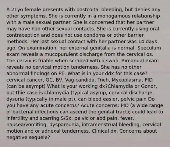 A 21yo female presents with postcoital bleeding, but denies any other symptoms. She is currently in a monogamous relationship with a male sexual partner. She is concerned that her partner may have had other sexual contacts. She is currently using oral contraception and does not use condoms or other barrier methods. Her last sexual contact with her partner was 14 days ago. On examination, her external genitalia is normal. Speculum exam reveals a mucopurulent discharge from the cervical os. The cervix is friable when scraped with a swab. Bimanual exam reveals no cervical motion tenderness. She has no other abnormal findings on PE. What is in your ddx for this case? cervical cancer, GC, BV, Vag candida, Trich, Mycoplasma, PID (can be asympt) What is your working dx?Chlamydia or Gonor, but thie case is chlamydia (typical asymp, cervical discharge, dysuria (typically in male pt), can bleed easier, pelvic pain Do you have any acute concerns? Acute concerns: PID (a wide range of bacterial infections can ascend the genital tract); could lead to infertility and scarring S/Sx: pelvic or abd pain, fever, nausea/vomiting, dyspareunia, intramenstrual bleeding, cervical motion and or adnexal tenderness. Clinical dx. Concerns about negative sequele?