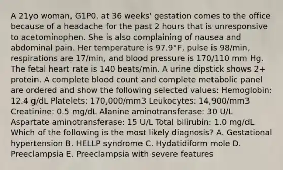 A 21yo woman, G1P0, at 36 weeks' gestation comes to the office because of a headache for the past 2 hours that is unresponsive to acetominophen. She is also complaining of nausea and abdominal pain. Her temperature is 97.9°F, pulse is 98/min, respirations are 17/min, and blood pressure is 170/110 mm Hg. The fetal heart rate is 140 beats/min. A urine dipstick shows 2+ protein. A complete blood count and complete metabolic panel are ordered and show the following selected values: Hemoglobin: 12.4 g/dL Platelets: 170,000/mm3 Leukocytes: 14,900/mm3 Creatinine: 0.5 mg/dL Alanine aminotransferase: 30 U/L Aspartate aminotransferase: 15 U/L Total bilirubin: 1.0 mg/dL Which of the following is the most likely diagnosis? A. Gestational hypertension B. HELLP syndrome C. Hydatidiform mole D. Preeclampsia E. Preeclampsia with severe features