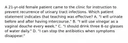 A 21-yr-old female patient came to the clinic for instruction to prevent recurrence of urinary tract infections. Which patient statement indicates that teaching was effective? A. "I will urinate before and after having intercourse." B. "I will use vinegar as a vaginal douche every week." C. "I should drink three 8-oz glasses of water daily." D. "I can stop the antibiotics when symptoms disappear."