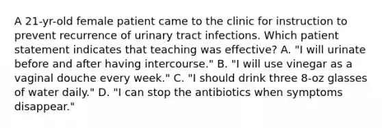 A 21-yr-old female patient came to the clinic for instruction to prevent recurrence of urinary tract infections. Which patient statement indicates that teaching was effective? A. "I will urinate before and after having intercourse." B. "I will use vinegar as a vaginal douche every week." C. "I should drink three 8-oz glasses of water daily." D. "I can stop the antibiotics when symptoms disappear."