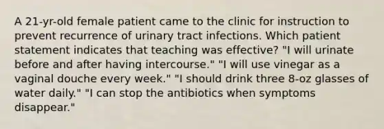 A 21-yr-old female patient came to the clinic for instruction to prevent recurrence of urinary tract infections. Which patient statement indicates that teaching was effective? "I will urinate before and after having intercourse." "I will use vinegar as a vaginal douche every week." "I should drink three 8-oz glasses of water daily." "I can stop the antibiotics when symptoms disappear."