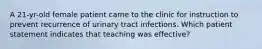 A 21-yr-old female patient came to the clinic for instruction to prevent recurrence of urinary tract infections. Which patient statement indicates that teaching was effective?