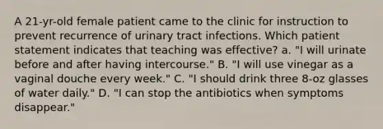 A 21-yr-old female patient came to the clinic for instruction to prevent recurrence of urinary tract infections. Which patient statement indicates that teaching was effective? a. "I will urinate before and after having intercourse." B. "I will use vinegar as a vaginal douche every week." C. "I should drink three 8-oz glasses of water daily." D. "I can stop the antibiotics when symptoms disappear."