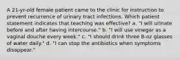 A 21-yr-old female patient came to the clinic for instruction to prevent recurrence of urinary tract infections. Which patient statement indicates that teaching was effective? a. "I will urinate before and after having intercourse." b. "I will use vinegar as a vaginal douche every week." c. "I should drink three 8-oz glasses of water daily." d. "I can stop the antibiotics when symptoms disappear."