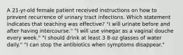 A 21-yr-old female patient received instructions on how to prevent recurrence of urinary tract infections. Which statement indicates that teaching was effective? "I will urinate before and after having intercourse." "I will use vinegar as a vaginal douche every week." "I should drink at least 3 8-oz glasses of water daily." "I can stop the antibiotics when symptoms disappear."