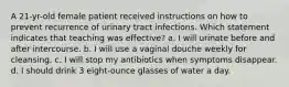 A 21-yr-old female patient received instructions on how to prevent recurrence of urinary tract infections. Which statement indicates that teaching was effective? a. I will urinate before and after intercourse. b. I will use a vaginal douche weekly for cleansing. c. I will stop my antibiotics when symptoms disappear. d. I should drink 3 eight-ounce glasses of water a day.