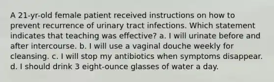 A 21-yr-old female patient received instructions on how to prevent recurrence of urinary tract infections. Which statement indicates that teaching was effective? a. I will urinate before and after intercourse. b. I will use a vaginal douche weekly for cleansing. c. I will stop my antibiotics when symptoms disappear. d. I should drink 3 eight-ounce glasses of water a day.