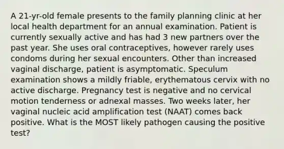 A 21-yr-old female presents to the family planning clinic at her local health department for an annual examination. Patient is currently sexually active and has had 3 new partners over the past year. She uses oral contraceptives, however rarely uses condoms during her sexual encounters. Other than increased vaginal discharge, patient is asymptomatic. Speculum examination shows a mildly friable, erythematous cervix with no active discharge. Pregnancy test is negative and no cervical motion tenderness or adnexal masses. Two weeks later, her vaginal nucleic acid amplification test (NAAT) comes back positive. What is the MOST likely pathogen causing the positive test?