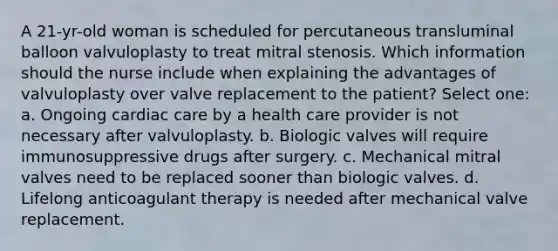 A 21-yr-old woman is scheduled for percutaneous transluminal balloon valvuloplasty to treat mitral stenosis. Which information should the nurse include when explaining the advantages of valvuloplasty over valve replacement to the patient? Select one: a. Ongoing cardiac care by a health care provider is not necessary after valvuloplasty. b. Biologic valves will require immunosuppressive drugs after surgery. c. Mechanical mitral valves need to be replaced sooner than biologic valves. d. Lifelong anticoagulant therapy is needed after mechanical valve replacement.