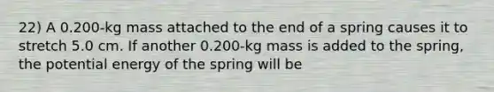 22) A 0.200-kg mass attached to the end of a spring causes it to stretch 5.0 cm. If another 0.200-kg mass is added to the spring, the potential energy of the spring will be