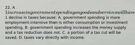 22. A 1 increase in government spending on goods and services will have a greater impact on the equilibrium GDP than will a1 decline in taxes because: A. government spending is more employment-intensive than is either consumption or investment spending. B. government spending increases the money supply and a tax reduction does not. C. a portion of a tax cut will be saved. D. taxes vary directly with income.