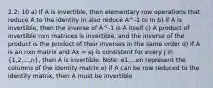 2.2: 10 a) If A is invertible, then elementary row operations that reduce A to the identity In also reduce A^-1 to In b) If A is invertible, then the inverse of A^-1 is A itself c) A product of invertible nxn matrices is invertible, and the inverse of the product is the product of their inverses in the same order d) If A is an nxn matrix and Ax = ej is consistent for every j in (1,2,...,n), then A is invertible. Note: e1,...en represent the columns of the identity matrix e) If A can be row reduced to the identity matrix, then A must be invertible