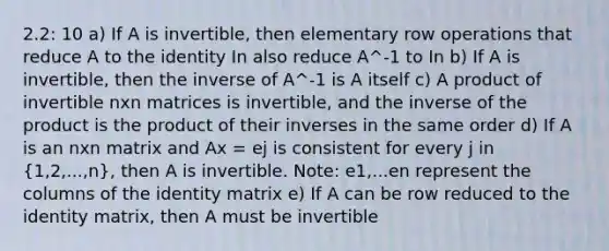 2.2: 10 a) If A is invertible, then elementary row operations that reduce A to the identity In also reduce A^-1 to In b) If A is invertible, then the inverse of A^-1 is A itself c) A product of invertible nxn matrices is invertible, and the inverse of the product is the product of their inverses in the same order d) If A is an nxn matrix and Ax = ej is consistent for every j in (1,2,...,n), then A is invertible. Note: e1,...en represent the columns of the identity matrix e) If A can be row reduced to the identity matrix, then A must be invertible