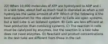 22) When 10,000 molecules of ATP are hydrolyzed to ADP and i in a test tube, about half as much heat is liberated as when a cell hydrolyzes the same amount of ATP. Which of the following is the best explanation for this observation? A) Cells are open systems, but a test tube is an isolated system. B) Cells are less efficient at heat production than nonliving systems. C) The reaction in cells must be catalyzed by enzymes, but the reaction in a test tube does not need enzymes. D) Reactant and product concentrations in the test tube are different from those in the cell.