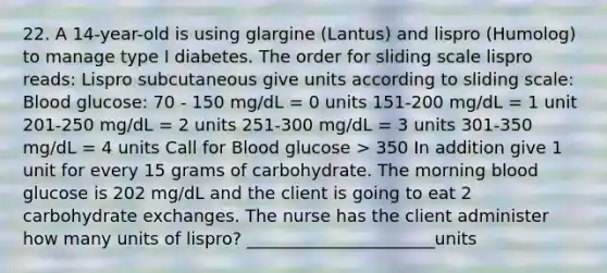 22. A 14-year-old is using glargine (Lantus) and lispro (Humolog) to manage type I diabetes. The order for sliding scale lispro reads: Lispro subcutaneous give units according to sliding scale: Blood glucose: 70 - 150 mg/dL = 0 units 151-200 mg/dL = 1 unit 201-250 mg/dL = 2 units 251-300 mg/dL = 3 units 301-350 mg/dL = 4 units Call for Blood glucose > 350 In addition give 1 unit for every 15 grams of carbohydrate. The morning blood glucose is 202 mg/dL and the client is going to eat 2 carbohydrate exchanges. The nurse has the client administer how many units of lispro? ______________________units